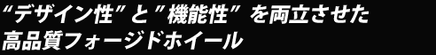 ”デザイン性”と”機能性”を両立させた高品質フォージドホイール ”デザイン性”と”機能性”を両立させた高品質フォージドホイール
